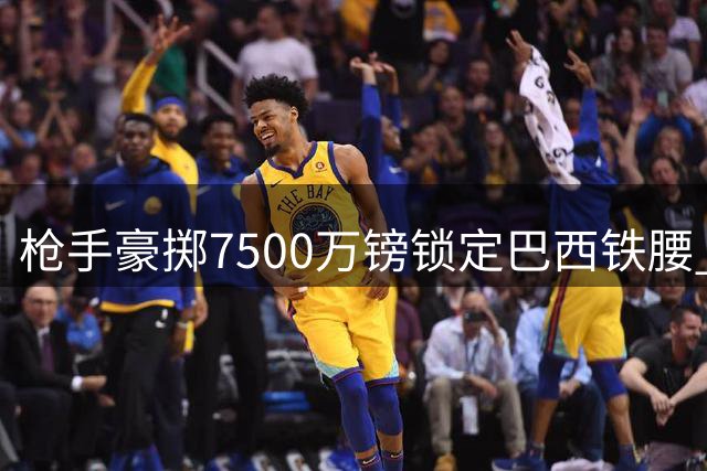 枪手豪掷7500万镑锁定巴西铁腰 吉马良斯开启北伦敦新征程